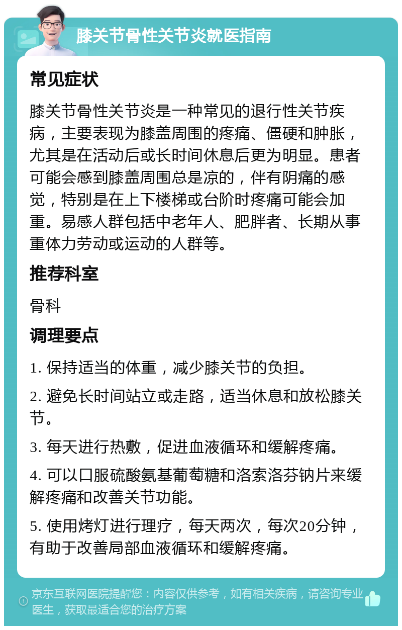 膝关节骨性关节炎就医指南 常见症状 膝关节骨性关节炎是一种常见的退行性关节疾病，主要表现为膝盖周围的疼痛、僵硬和肿胀，尤其是在活动后或长时间休息后更为明显。患者可能会感到膝盖周围总是凉的，伴有阴痛的感觉，特别是在上下楼梯或台阶时疼痛可能会加重。易感人群包括中老年人、肥胖者、长期从事重体力劳动或运动的人群等。 推荐科室 骨科 调理要点 1. 保持适当的体重，减少膝关节的负担。 2. 避免长时间站立或走路，适当休息和放松膝关节。 3. 每天进行热敷，促进血液循环和缓解疼痛。 4. 可以口服硫酸氨基葡萄糖和洛索洛芬钠片来缓解疼痛和改善关节功能。 5. 使用烤灯进行理疗，每天两次，每次20分钟，有助于改善局部血液循环和缓解疼痛。