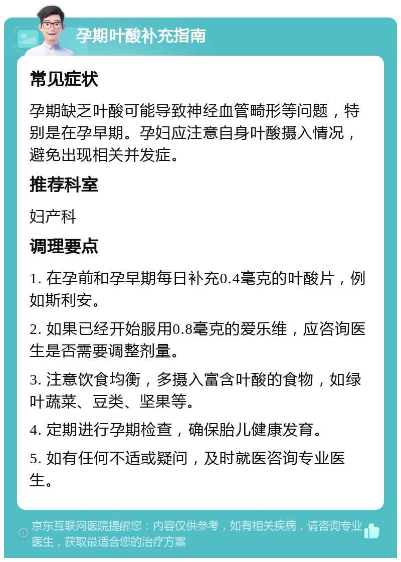 孕期叶酸补充指南 常见症状 孕期缺乏叶酸可能导致神经血管畸形等问题，特别是在孕早期。孕妇应注意自身叶酸摄入情况，避免出现相关并发症。 推荐科室 妇产科 调理要点 1. 在孕前和孕早期每日补充0.4毫克的叶酸片，例如斯利安。 2. 如果已经开始服用0.8毫克的爱乐维，应咨询医生是否需要调整剂量。 3. 注意饮食均衡，多摄入富含叶酸的食物，如绿叶蔬菜、豆类、坚果等。 4. 定期进行孕期检查，确保胎儿健康发育。 5. 如有任何不适或疑问，及时就医咨询专业医生。