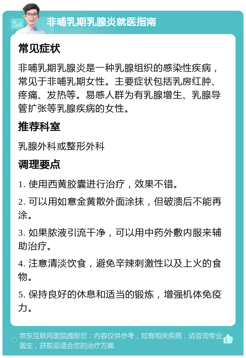 非哺乳期乳腺炎就医指南 常见症状 非哺乳期乳腺炎是一种乳腺组织的感染性疾病，常见于非哺乳期女性。主要症状包括乳房红肿、疼痛、发热等。易感人群为有乳腺增生、乳腺导管扩张等乳腺疾病的女性。 推荐科室 乳腺外科或整形外科 调理要点 1. 使用西黄胶囊进行治疗，效果不错。 2. 可以用如意金黄散外面涂抹，但破溃后不能再涂。 3. 如果脓液引流干净，可以用中药外敷内服来辅助治疗。 4. 注意清淡饮食，避免辛辣刺激性以及上火的食物。 5. 保持良好的休息和适当的锻炼，增强机体免疫力。