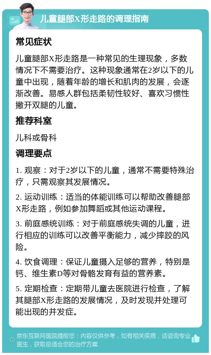 儿童腿部X形走路的调理指南 常见症状 儿童腿部X形走路是一种常见的生理现象，多数情况下不需要治疗。这种现象通常在2岁以下的儿童中出现，随着年龄的增长和肌肉的发展，会逐渐改善。易感人群包括柔韧性较好、喜欢习惯性撇开双腿的儿童。 推荐科室 儿科或骨科 调理要点 1. 观察：对于2岁以下的儿童，通常不需要特殊治疗，只需观察其发展情况。 2. 运动训练：适当的体能训练可以帮助改善腿部X形走路，例如参加舞蹈或其他运动课程。 3. 前庭感统训练：对于前庭感统失调的儿童，进行相应的训练可以改善平衡能力，减少摔跤的风险。 4. 饮食调理：保证儿童摄入足够的营养，特别是钙、维生素D等对骨骼发育有益的营养素。 5. 定期检查：定期带儿童去医院进行检查，了解其腿部X形走路的发展情况，及时发现并处理可能出现的并发症。