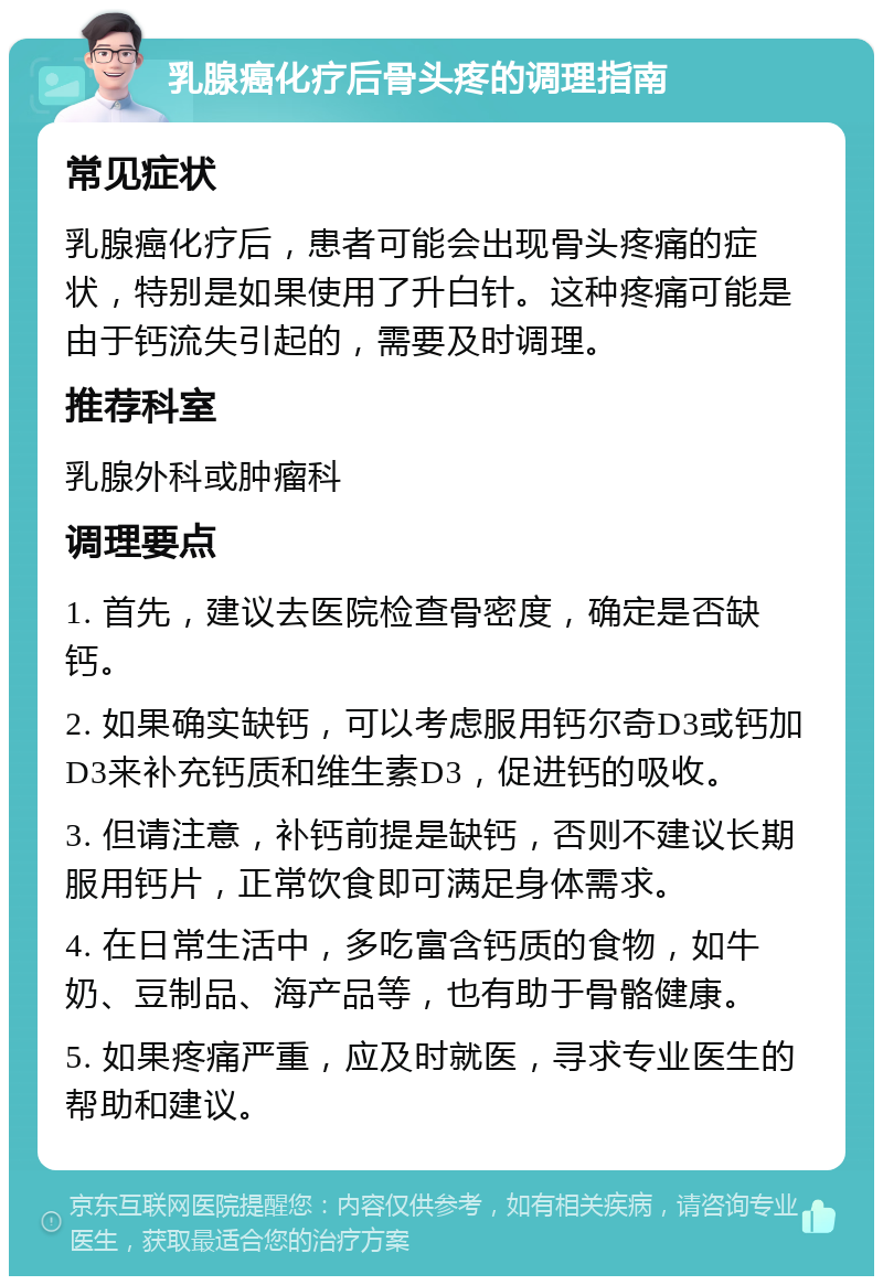 乳腺癌化疗后骨头疼的调理指南 常见症状 乳腺癌化疗后，患者可能会出现骨头疼痛的症状，特别是如果使用了升白针。这种疼痛可能是由于钙流失引起的，需要及时调理。 推荐科室 乳腺外科或肿瘤科 调理要点 1. 首先，建议去医院检查骨密度，确定是否缺钙。 2. 如果确实缺钙，可以考虑服用钙尔奇D3或钙加D3来补充钙质和维生素D3，促进钙的吸收。 3. 但请注意，补钙前提是缺钙，否则不建议长期服用钙片，正常饮食即可满足身体需求。 4. 在日常生活中，多吃富含钙质的食物，如牛奶、豆制品、海产品等，也有助于骨骼健康。 5. 如果疼痛严重，应及时就医，寻求专业医生的帮助和建议。