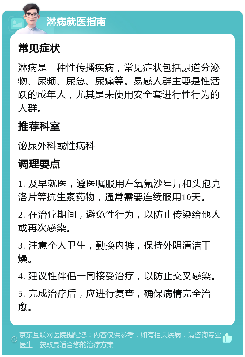 淋病就医指南 常见症状 淋病是一种性传播疾病，常见症状包括尿道分泌物、尿频、尿急、尿痛等。易感人群主要是性活跃的成年人，尤其是未使用安全套进行性行为的人群。 推荐科室 泌尿外科或性病科 调理要点 1. 及早就医，遵医嘱服用左氧氟沙星片和头孢克洛片等抗生素药物，通常需要连续服用10天。 2. 在治疗期间，避免性行为，以防止传染给他人或再次感染。 3. 注意个人卫生，勤换内裤，保持外阴清洁干燥。 4. 建议性伴侣一同接受治疗，以防止交叉感染。 5. 完成治疗后，应进行复查，确保病情完全治愈。