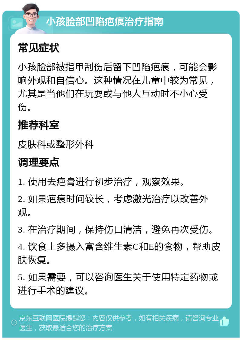 小孩脸部凹陷疤痕治疗指南 常见症状 小孩脸部被指甲刮伤后留下凹陷疤痕，可能会影响外观和自信心。这种情况在儿童中较为常见，尤其是当他们在玩耍或与他人互动时不小心受伤。 推荐科室 皮肤科或整形外科 调理要点 1. 使用去疤膏进行初步治疗，观察效果。 2. 如果疤痕时间较长，考虑激光治疗以改善外观。 3. 在治疗期间，保持伤口清洁，避免再次受伤。 4. 饮食上多摄入富含维生素C和E的食物，帮助皮肤恢复。 5. 如果需要，可以咨询医生关于使用特定药物或进行手术的建议。