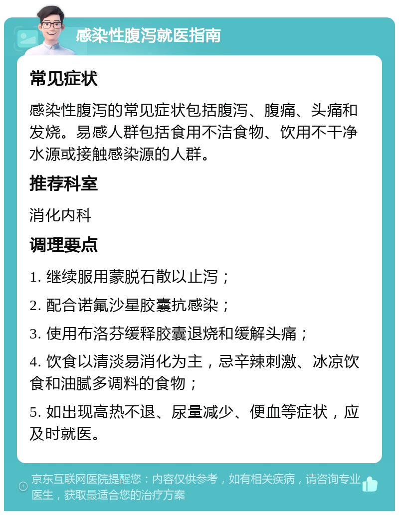 感染性腹泻就医指南 常见症状 感染性腹泻的常见症状包括腹泻、腹痛、头痛和发烧。易感人群包括食用不洁食物、饮用不干净水源或接触感染源的人群。 推荐科室 消化内科 调理要点 1. 继续服用蒙脱石散以止泻； 2. 配合诺氟沙星胶囊抗感染； 3. 使用布洛芬缓释胶囊退烧和缓解头痛； 4. 饮食以清淡易消化为主，忌辛辣刺激、冰凉饮食和油腻多调料的食物； 5. 如出现高热不退、尿量减少、便血等症状，应及时就医。