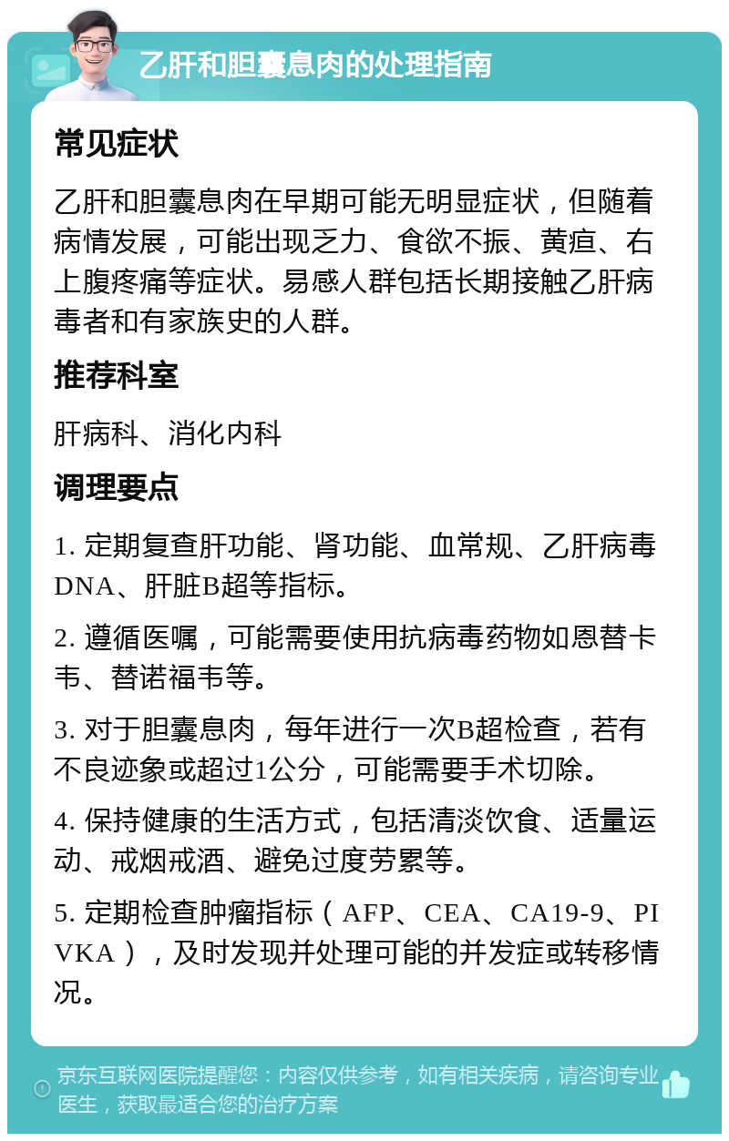 乙肝和胆囊息肉的处理指南 常见症状 乙肝和胆囊息肉在早期可能无明显症状，但随着病情发展，可能出现乏力、食欲不振、黄疸、右上腹疼痛等症状。易感人群包括长期接触乙肝病毒者和有家族史的人群。 推荐科室 肝病科、消化内科 调理要点 1. 定期复查肝功能、肾功能、血常规、乙肝病毒DNA、肝脏B超等指标。 2. 遵循医嘱，可能需要使用抗病毒药物如恩替卡韦、替诺福韦等。 3. 对于胆囊息肉，每年进行一次B超检查，若有不良迹象或超过1公分，可能需要手术切除。 4. 保持健康的生活方式，包括清淡饮食、适量运动、戒烟戒酒、避免过度劳累等。 5. 定期检查肿瘤指标（AFP、CEA、CA19-9、PIVKA），及时发现并处理可能的并发症或转移情况。