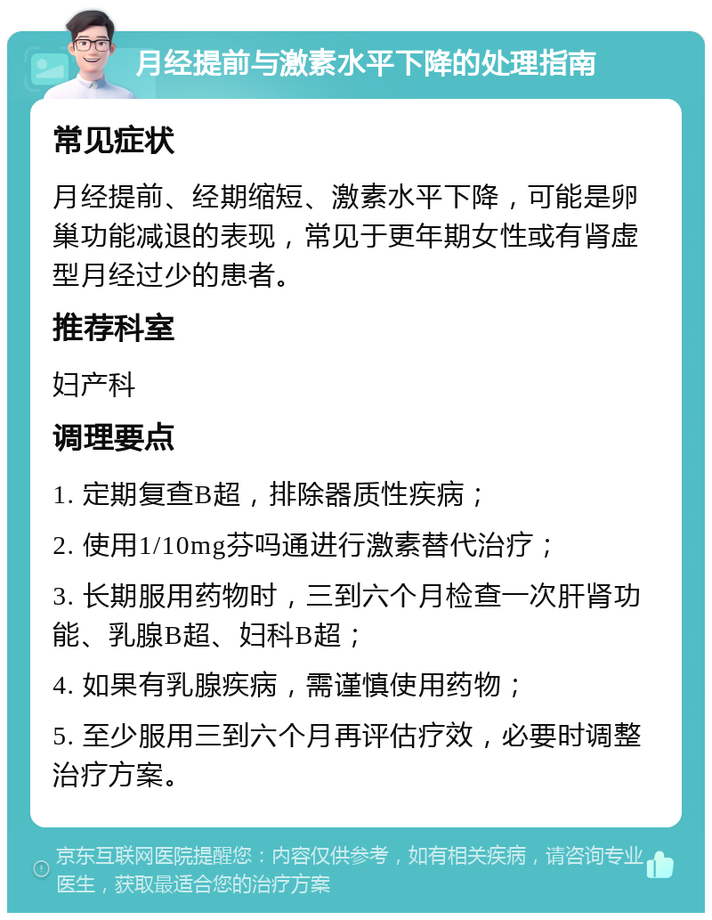 月经提前与激素水平下降的处理指南 常见症状 月经提前、经期缩短、激素水平下降，可能是卵巢功能减退的表现，常见于更年期女性或有肾虚型月经过少的患者。 推荐科室 妇产科 调理要点 1. 定期复查B超，排除器质性疾病； 2. 使用1/10mg芬吗通进行激素替代治疗； 3. 长期服用药物时，三到六个月检查一次肝肾功能、乳腺B超、妇科B超； 4. 如果有乳腺疾病，需谨慎使用药物； 5. 至少服用三到六个月再评估疗效，必要时调整治疗方案。