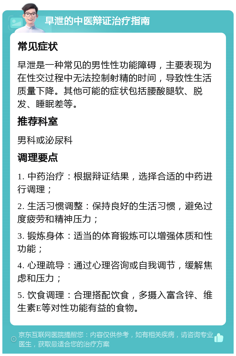 早泄的中医辩证治疗指南 常见症状 早泄是一种常见的男性性功能障碍，主要表现为在性交过程中无法控制射精的时间，导致性生活质量下降。其他可能的症状包括腰酸腿软、脱发、睡眠差等。 推荐科室 男科或泌尿科 调理要点 1. 中药治疗：根据辩证结果，选择合适的中药进行调理； 2. 生活习惯调整：保持良好的生活习惯，避免过度疲劳和精神压力； 3. 锻炼身体：适当的体育锻炼可以增强体质和性功能； 4. 心理疏导：通过心理咨询或自我调节，缓解焦虑和压力； 5. 饮食调理：合理搭配饮食，多摄入富含锌、维生素E等对性功能有益的食物。