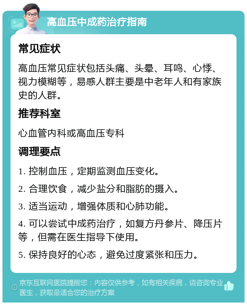 高血压中成药治疗指南 常见症状 高血压常见症状包括头痛、头晕、耳鸣、心悸、视力模糊等，易感人群主要是中老年人和有家族史的人群。 推荐科室 心血管内科或高血压专科 调理要点 1. 控制血压，定期监测血压变化。 2. 合理饮食，减少盐分和脂肪的摄入。 3. 适当运动，增强体质和心肺功能。 4. 可以尝试中成药治疗，如复方丹参片、降压片等，但需在医生指导下使用。 5. 保持良好的心态，避免过度紧张和压力。