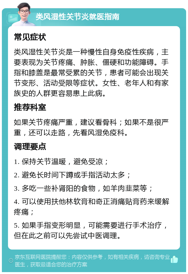 类风湿性关节炎就医指南 常见症状 类风湿性关节炎是一种慢性自身免疫性疾病，主要表现为关节疼痛、肿胀、僵硬和功能障碍。手指和膝盖是最常受累的关节，患者可能会出现关节变形、活动受限等症状。女性、老年人和有家族史的人群更容易患上此病。 推荐科室 如果关节疼痛严重，建议看骨科；如果不是很严重，还可以走路，先看风湿免疫科。 调理要点 1. 保持关节温暖，避免受凉； 2. 避免长时间下蹲或手指活动太多； 3. 多吃一些补肾阳的食物，如羊肉韭菜等； 4. 可以使用扶他林软膏和奇正消痛贴膏药来缓解疼痛； 5. 如果手指变形明显，可能需要进行手术治疗，但在此之前可以先尝试中医调理。