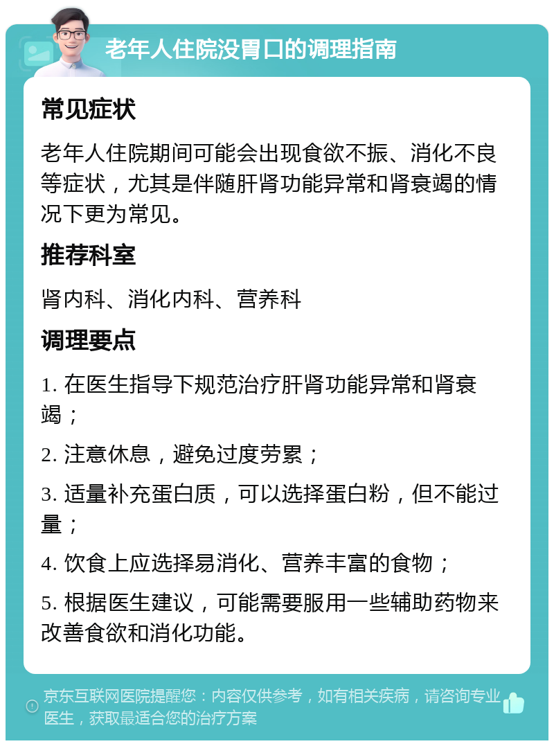 老年人住院没胃口的调理指南 常见症状 老年人住院期间可能会出现食欲不振、消化不良等症状，尤其是伴随肝肾功能异常和肾衰竭的情况下更为常见。 推荐科室 肾内科、消化内科、营养科 调理要点 1. 在医生指导下规范治疗肝肾功能异常和肾衰竭； 2. 注意休息，避免过度劳累； 3. 适量补充蛋白质，可以选择蛋白粉，但不能过量； 4. 饮食上应选择易消化、营养丰富的食物； 5. 根据医生建议，可能需要服用一些辅助药物来改善食欲和消化功能。