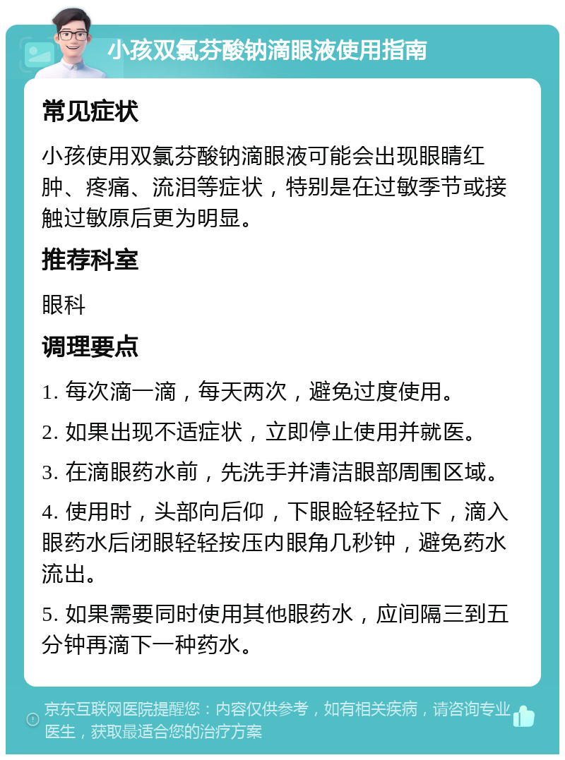 小孩双氯芬酸钠滴眼液使用指南 常见症状 小孩使用双氯芬酸钠滴眼液可能会出现眼睛红肿、疼痛、流泪等症状，特别是在过敏季节或接触过敏原后更为明显。 推荐科室 眼科 调理要点 1. 每次滴一滴，每天两次，避免过度使用。 2. 如果出现不适症状，立即停止使用并就医。 3. 在滴眼药水前，先洗手并清洁眼部周围区域。 4. 使用时，头部向后仰，下眼睑轻轻拉下，滴入眼药水后闭眼轻轻按压内眼角几秒钟，避免药水流出。 5. 如果需要同时使用其他眼药水，应间隔三到五分钟再滴下一种药水。