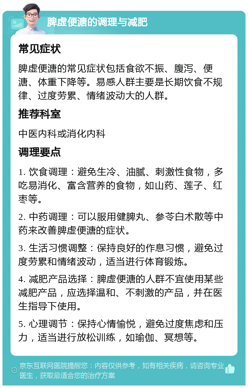 脾虚便溏的调理与减肥 常见症状 脾虚便溏的常见症状包括食欲不振、腹泻、便溏、体重下降等。易感人群主要是长期饮食不规律、过度劳累、情绪波动大的人群。 推荐科室 中医内科或消化内科 调理要点 1. 饮食调理：避免生冷、油腻、刺激性食物，多吃易消化、富含营养的食物，如山药、莲子、红枣等。 2. 中药调理：可以服用健脾丸、参苓白术散等中药来改善脾虚便溏的症状。 3. 生活习惯调整：保持良好的作息习惯，避免过度劳累和情绪波动，适当进行体育锻炼。 4. 减肥产品选择：脾虚便溏的人群不宜使用某些减肥产品，应选择温和、不刺激的产品，并在医生指导下使用。 5. 心理调节：保持心情愉悦，避免过度焦虑和压力，适当进行放松训练，如瑜伽、冥想等。