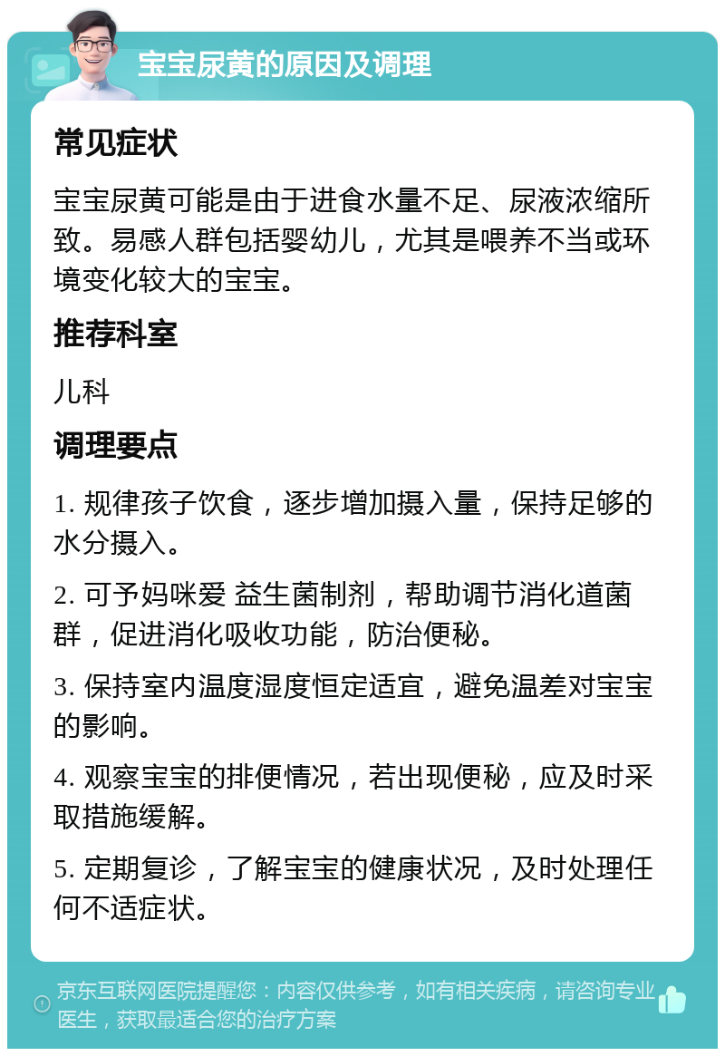 宝宝尿黄的原因及调理 常见症状 宝宝尿黄可能是由于进食水量不足、尿液浓缩所致。易感人群包括婴幼儿，尤其是喂养不当或环境变化较大的宝宝。 推荐科室 儿科 调理要点 1. 规律孩子饮食，逐步增加摄入量，保持足够的水分摄入。 2. 可予妈咪爱 益生菌制剂，帮助调节消化道菌群，促进消化吸收功能，防治便秘。 3. 保持室内温度湿度恒定适宜，避免温差对宝宝的影响。 4. 观察宝宝的排便情况，若出现便秘，应及时采取措施缓解。 5. 定期复诊，了解宝宝的健康状况，及时处理任何不适症状。