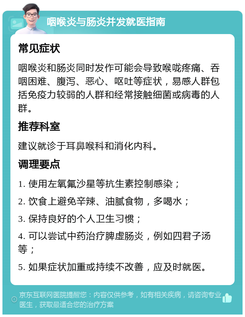 咽喉炎与肠炎并发就医指南 常见症状 咽喉炎和肠炎同时发作可能会导致喉咙疼痛、吞咽困难、腹泻、恶心、呕吐等症状，易感人群包括免疫力较弱的人群和经常接触细菌或病毒的人群。 推荐科室 建议就诊于耳鼻喉科和消化内科。 调理要点 1. 使用左氧氟沙星等抗生素控制感染； 2. 饮食上避免辛辣、油腻食物，多喝水； 3. 保持良好的个人卫生习惯； 4. 可以尝试中药治疗脾虚肠炎，例如四君子汤等； 5. 如果症状加重或持续不改善，应及时就医。