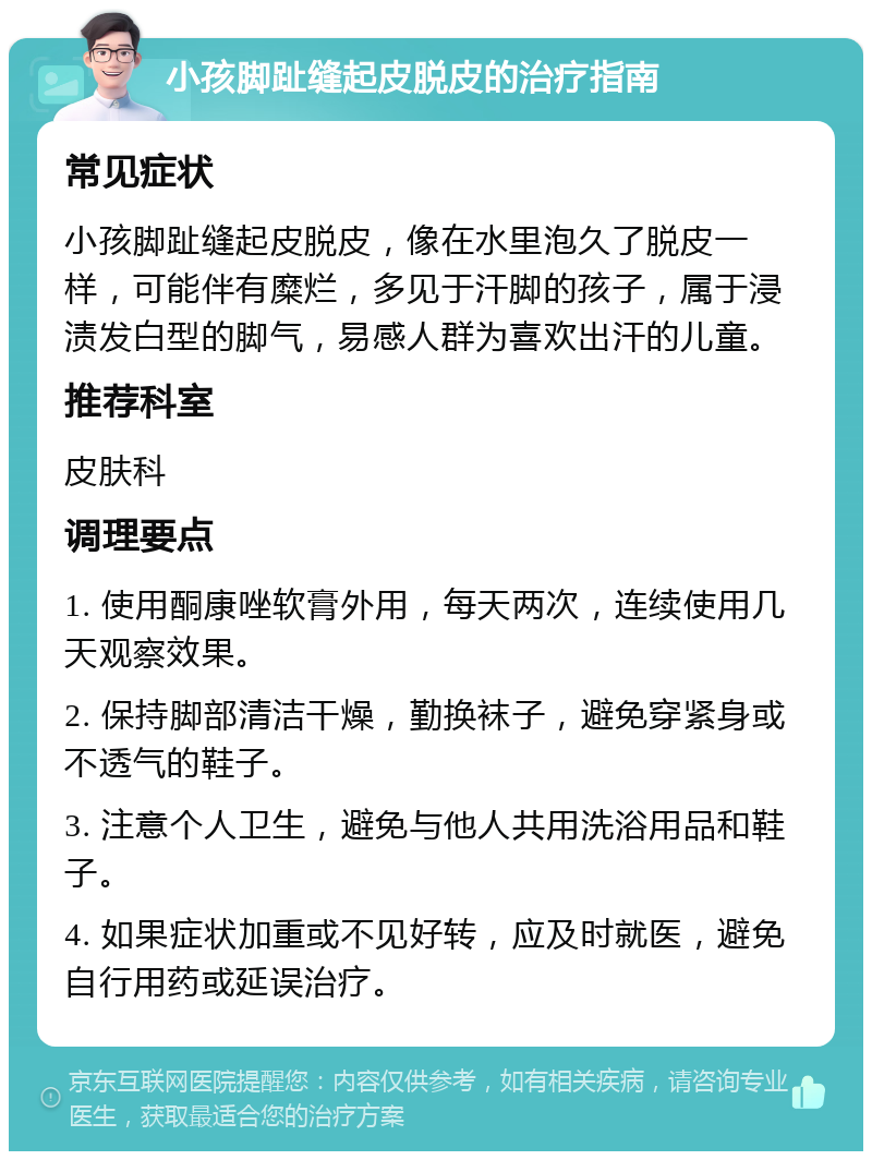 小孩脚趾缝起皮脱皮的治疗指南 常见症状 小孩脚趾缝起皮脱皮，像在水里泡久了脱皮一样，可能伴有糜烂，多见于汗脚的孩子，属于浸渍发白型的脚气，易感人群为喜欢出汗的儿童。 推荐科室 皮肤科 调理要点 1. 使用酮康唑软膏外用，每天两次，连续使用几天观察效果。 2. 保持脚部清洁干燥，勤换袜子，避免穿紧身或不透气的鞋子。 3. 注意个人卫生，避免与他人共用洗浴用品和鞋子。 4. 如果症状加重或不见好转，应及时就医，避免自行用药或延误治疗。