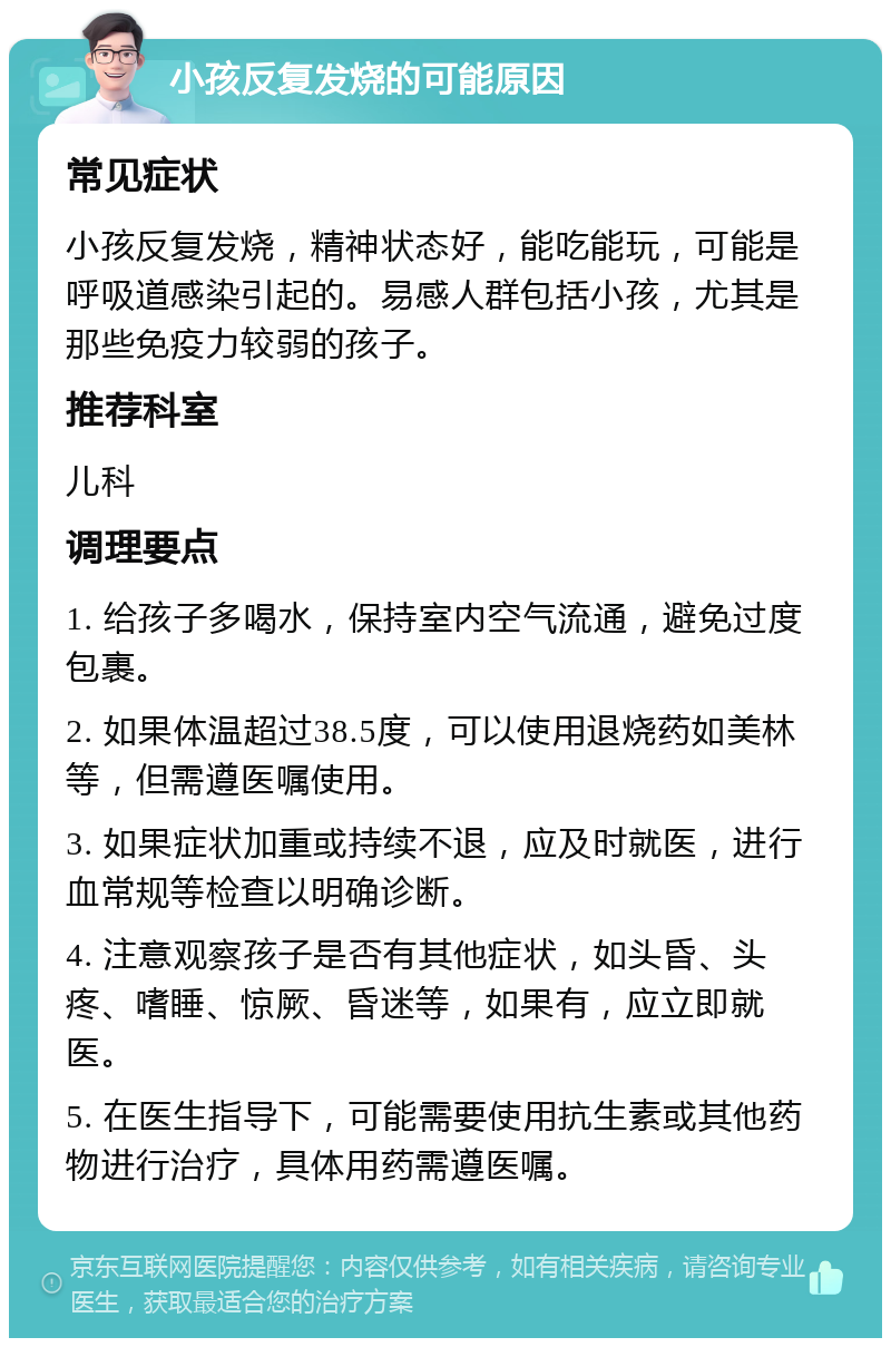 小孩反复发烧的可能原因 常见症状 小孩反复发烧，精神状态好，能吃能玩，可能是呼吸道感染引起的。易感人群包括小孩，尤其是那些免疫力较弱的孩子。 推荐科室 儿科 调理要点 1. 给孩子多喝水，保持室内空气流通，避免过度包裹。 2. 如果体温超过38.5度，可以使用退烧药如美林等，但需遵医嘱使用。 3. 如果症状加重或持续不退，应及时就医，进行血常规等检查以明确诊断。 4. 注意观察孩子是否有其他症状，如头昏、头疼、嗜睡、惊厥、昏迷等，如果有，应立即就医。 5. 在医生指导下，可能需要使用抗生素或其他药物进行治疗，具体用药需遵医嘱。