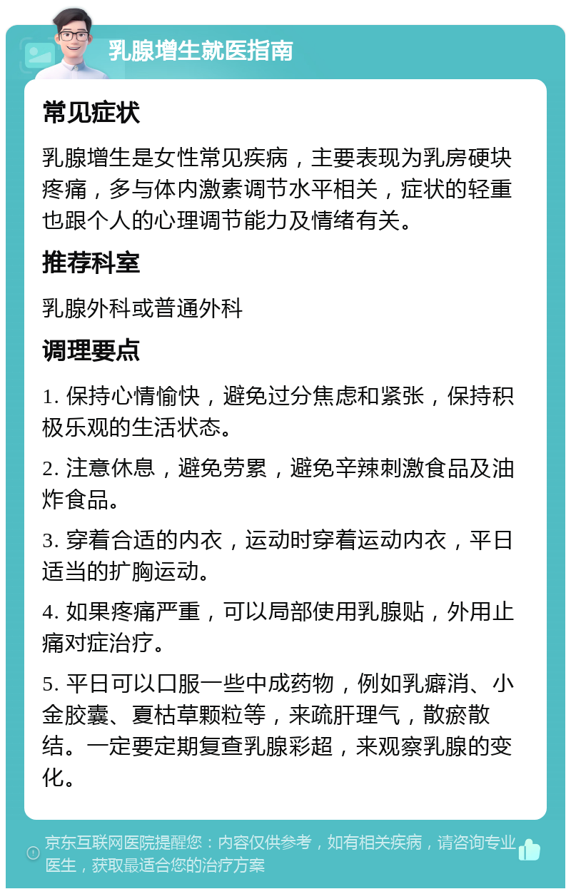 乳腺增生就医指南 常见症状 乳腺增生是女性常见疾病，主要表现为乳房硬块疼痛，多与体内激素调节水平相关，症状的轻重也跟个人的心理调节能力及情绪有关。 推荐科室 乳腺外科或普通外科 调理要点 1. 保持心情愉快，避免过分焦虑和紧张，保持积极乐观的生活状态。 2. 注意休息，避免劳累，避免辛辣刺激食品及油炸食品。 3. 穿着合适的内衣，运动时穿着运动内衣，平日适当的扩胸运动。 4. 如果疼痛严重，可以局部使用乳腺贴，外用止痛对症治疗。 5. 平日可以口服一些中成药物，例如乳癖消、小金胶囊、夏枯草颗粒等，来疏肝理气，散瘀散结。一定要定期复查乳腺彩超，来观察乳腺的变化。