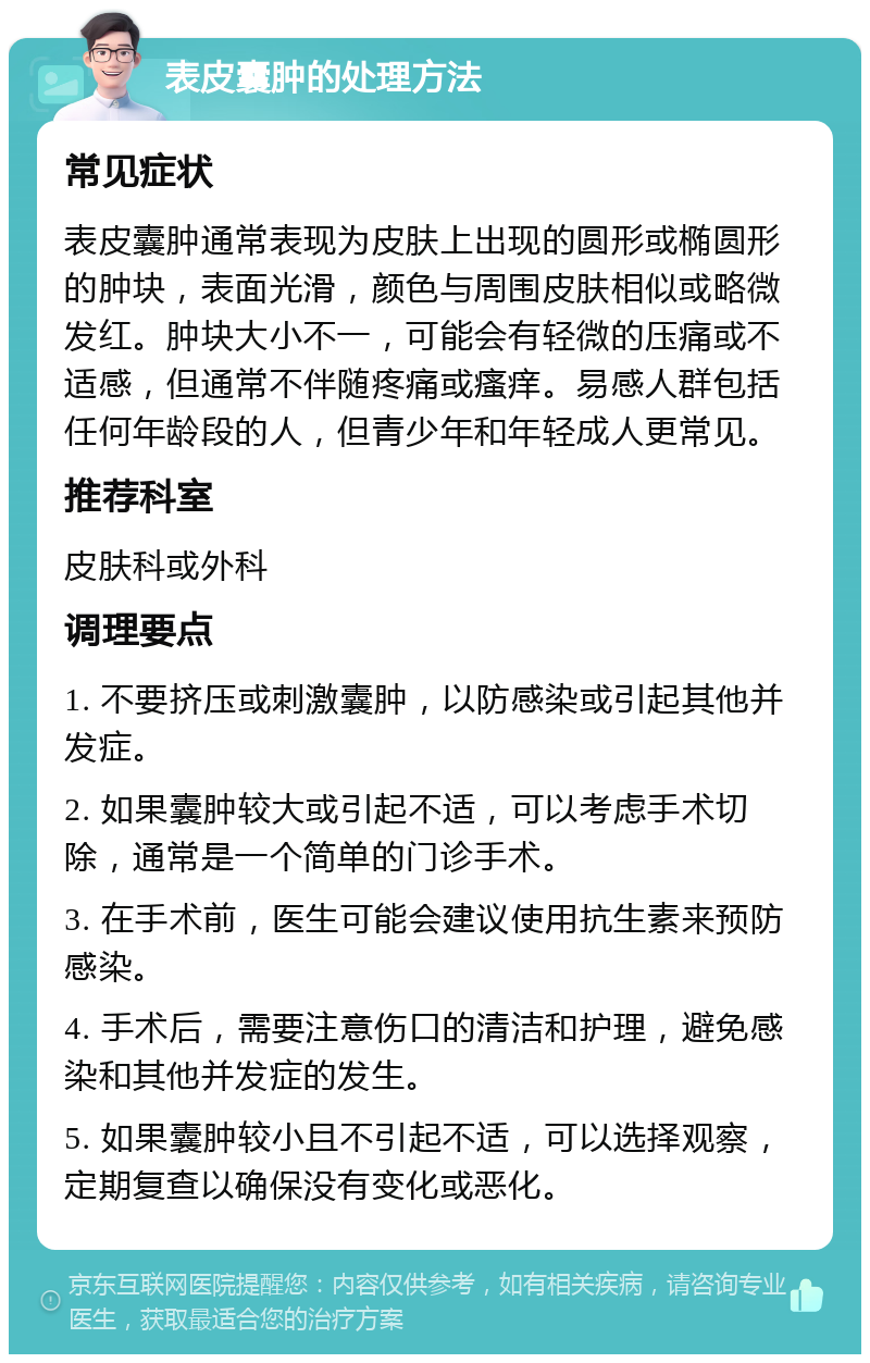 表皮囊肿的处理方法 常见症状 表皮囊肿通常表现为皮肤上出现的圆形或椭圆形的肿块，表面光滑，颜色与周围皮肤相似或略微发红。肿块大小不一，可能会有轻微的压痛或不适感，但通常不伴随疼痛或瘙痒。易感人群包括任何年龄段的人，但青少年和年轻成人更常见。 推荐科室 皮肤科或外科 调理要点 1. 不要挤压或刺激囊肿，以防感染或引起其他并发症。 2. 如果囊肿较大或引起不适，可以考虑手术切除，通常是一个简单的门诊手术。 3. 在手术前，医生可能会建议使用抗生素来预防感染。 4. 手术后，需要注意伤口的清洁和护理，避免感染和其他并发症的发生。 5. 如果囊肿较小且不引起不适，可以选择观察，定期复查以确保没有变化或恶化。