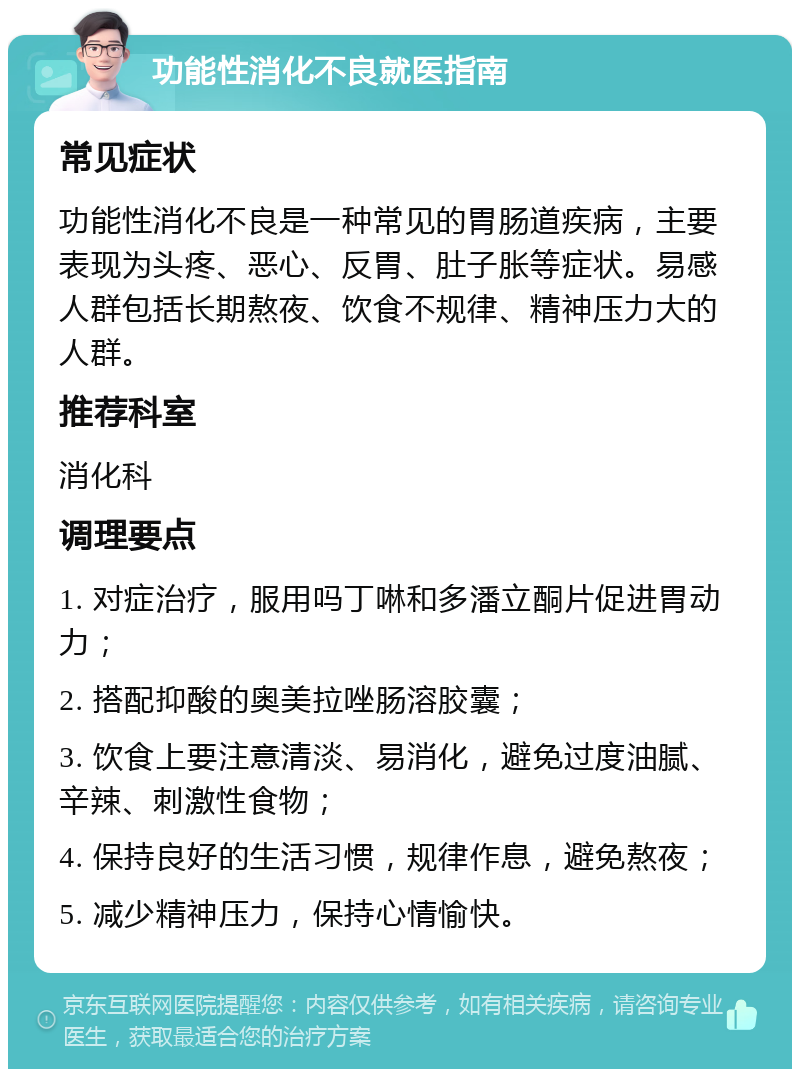 功能性消化不良就医指南 常见症状 功能性消化不良是一种常见的胃肠道疾病，主要表现为头疼、恶心、反胃、肚子胀等症状。易感人群包括长期熬夜、饮食不规律、精神压力大的人群。 推荐科室 消化科 调理要点 1. 对症治疗，服用吗丁啉和多潘立酮片促进胃动力； 2. 搭配抑酸的奥美拉唑肠溶胶囊； 3. 饮食上要注意清淡、易消化，避免过度油腻、辛辣、刺激性食物； 4. 保持良好的生活习惯，规律作息，避免熬夜； 5. 减少精神压力，保持心情愉快。