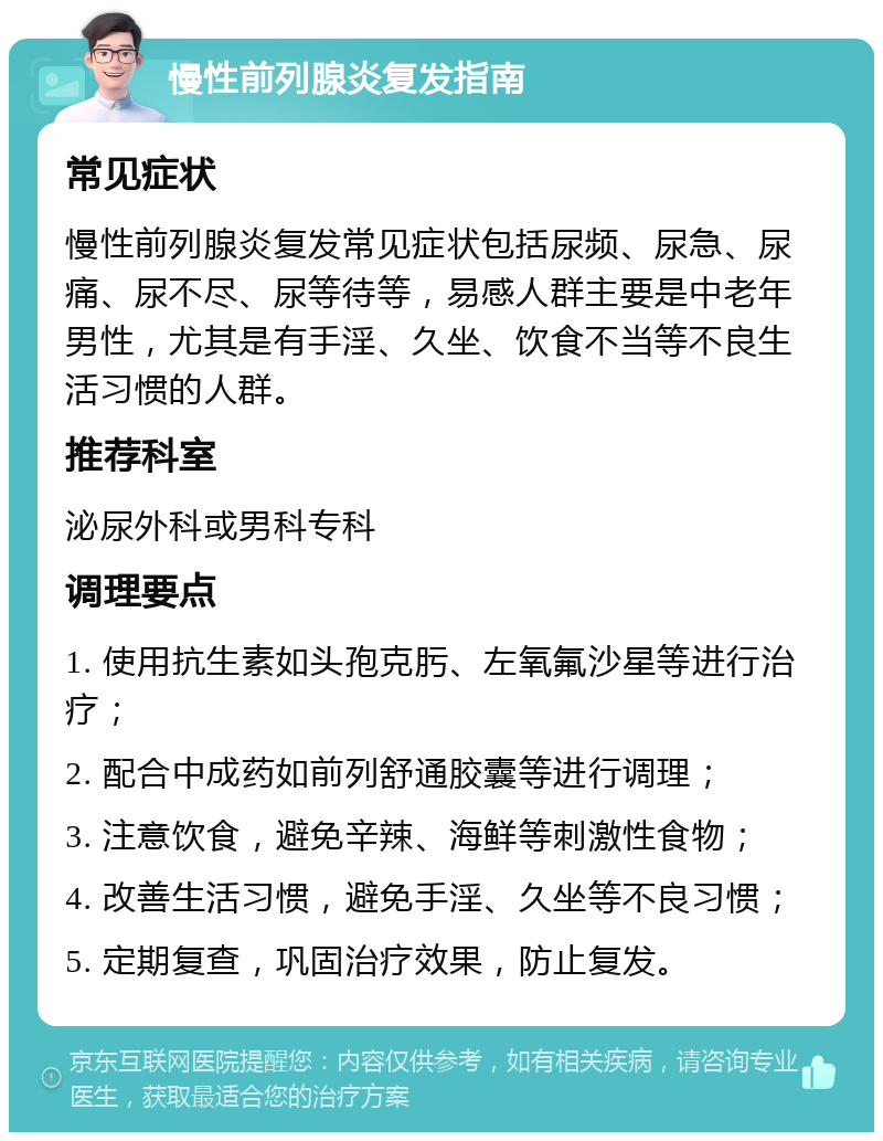 慢性前列腺炎复发指南 常见症状 慢性前列腺炎复发常见症状包括尿频、尿急、尿痛、尿不尽、尿等待等，易感人群主要是中老年男性，尤其是有手淫、久坐、饮食不当等不良生活习惯的人群。 推荐科室 泌尿外科或男科专科 调理要点 1. 使用抗生素如头孢克肟、左氧氟沙星等进行治疗； 2. 配合中成药如前列舒通胶囊等进行调理； 3. 注意饮食，避免辛辣、海鲜等刺激性食物； 4. 改善生活习惯，避免手淫、久坐等不良习惯； 5. 定期复查，巩固治疗效果，防止复发。