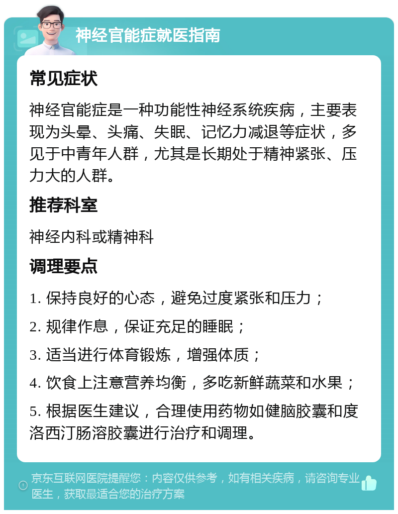 神经官能症就医指南 常见症状 神经官能症是一种功能性神经系统疾病，主要表现为头晕、头痛、失眠、记忆力减退等症状，多见于中青年人群，尤其是长期处于精神紧张、压力大的人群。 推荐科室 神经内科或精神科 调理要点 1. 保持良好的心态，避免过度紧张和压力； 2. 规律作息，保证充足的睡眠； 3. 适当进行体育锻炼，增强体质； 4. 饮食上注意营养均衡，多吃新鲜蔬菜和水果； 5. 根据医生建议，合理使用药物如健脑胶囊和度洛西汀肠溶胶囊进行治疗和调理。