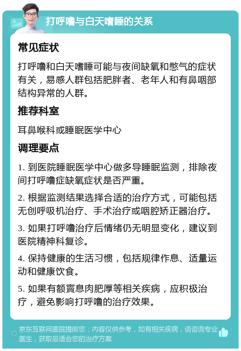 打呼噜与白天嗜睡的关系 常见症状 打呼噜和白天嗜睡可能与夜间缺氧和憋气的症状有关，易感人群包括肥胖者、老年人和有鼻咽部结构异常的人群。 推荐科室 耳鼻喉科或睡眠医学中心 调理要点 1. 到医院睡眠医学中心做多导睡眠监测，排除夜间打呼噜症缺氧症状是否严重。 2. 根据监测结果选择合适的治疗方式，可能包括无创呼吸机治疗、手术治疗或咽腔矫正器治疗。 3. 如果打呼噜治疗后情绪仍无明显变化，建议到医院精神科复诊。 4. 保持健康的生活习惯，包括规律作息、适量运动和健康饮食。 5. 如果有额竇息肉肥厚等相关疾病，应积极治疗，避免影响打呼噜的治疗效果。