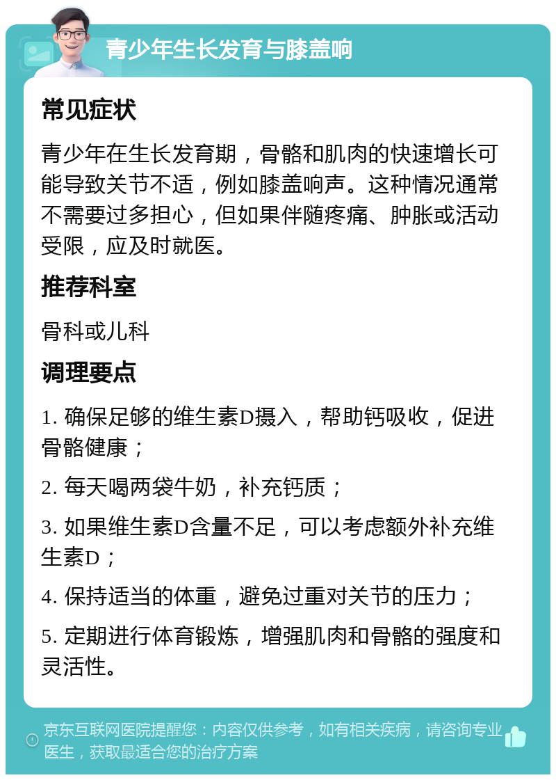 青少年生长发育与膝盖响 常见症状 青少年在生长发育期，骨骼和肌肉的快速增长可能导致关节不适，例如膝盖响声。这种情况通常不需要过多担心，但如果伴随疼痛、肿胀或活动受限，应及时就医。 推荐科室 骨科或儿科 调理要点 1. 确保足够的维生素D摄入，帮助钙吸收，促进骨骼健康； 2. 每天喝两袋牛奶，补充钙质； 3. 如果维生素D含量不足，可以考虑额外补充维生素D； 4. 保持适当的体重，避免过重对关节的压力； 5. 定期进行体育锻炼，增强肌肉和骨骼的强度和灵活性。