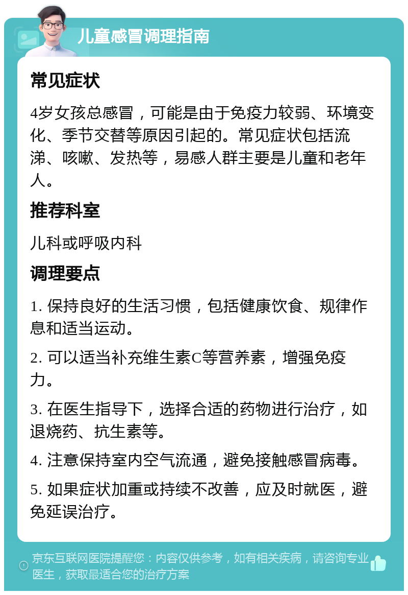 儿童感冒调理指南 常见症状 4岁女孩总感冒，可能是由于免疫力较弱、环境变化、季节交替等原因引起的。常见症状包括流涕、咳嗽、发热等，易感人群主要是儿童和老年人。 推荐科室 儿科或呼吸内科 调理要点 1. 保持良好的生活习惯，包括健康饮食、规律作息和适当运动。 2. 可以适当补充维生素C等营养素，增强免疫力。 3. 在医生指导下，选择合适的药物进行治疗，如退烧药、抗生素等。 4. 注意保持室内空气流通，避免接触感冒病毒。 5. 如果症状加重或持续不改善，应及时就医，避免延误治疗。