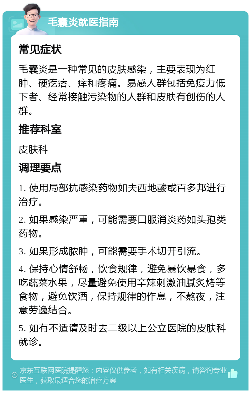 毛囊炎就医指南 常见症状 毛囊炎是一种常见的皮肤感染，主要表现为红肿、硬疙瘩、痒和疼痛。易感人群包括免疫力低下者、经常接触污染物的人群和皮肤有创伤的人群。 推荐科室 皮肤科 调理要点 1. 使用局部抗感染药物如夫西地酸或百多邦进行治疗。 2. 如果感染严重，可能需要口服消炎药如头孢类药物。 3. 如果形成脓肿，可能需要手术切开引流。 4. 保持心情舒畅，饮食规律，避免暴饮暴食，多吃蔬菜水果，尽量避免使用辛辣刺激油腻炙烤等食物，避免饮酒，保持规律的作息，不熬夜，注意劳逸结合。 5. 如有不适请及时去二级以上公立医院的皮肤科就诊。