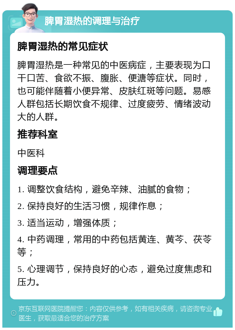 脾胃湿热的调理与治疗 脾胃湿热的常见症状 脾胃湿热是一种常见的中医病症，主要表现为口干口苦、食欲不振、腹胀、便溏等症状。同时，也可能伴随着小便异常、皮肤红斑等问题。易感人群包括长期饮食不规律、过度疲劳、情绪波动大的人群。 推荐科室 中医科 调理要点 1. 调整饮食结构，避免辛辣、油腻的食物； 2. 保持良好的生活习惯，规律作息； 3. 适当运动，增强体质； 4. 中药调理，常用的中药包括黄连、黄芩、茯苓等； 5. 心理调节，保持良好的心态，避免过度焦虑和压力。