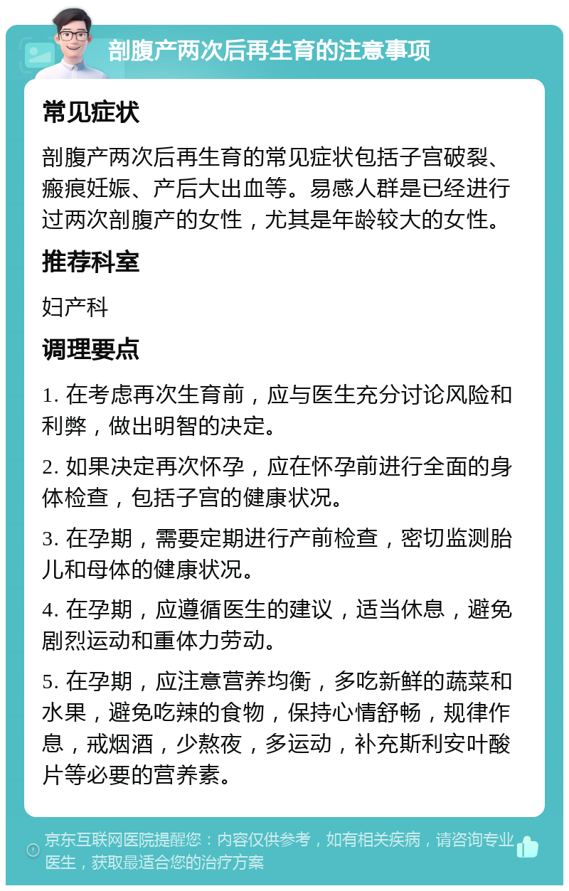 剖腹产两次后再生育的注意事项 常见症状 剖腹产两次后再生育的常见症状包括子宫破裂、瘢痕妊娠、产后大出血等。易感人群是已经进行过两次剖腹产的女性，尤其是年龄较大的女性。 推荐科室 妇产科 调理要点 1. 在考虑再次生育前，应与医生充分讨论风险和利弊，做出明智的决定。 2. 如果决定再次怀孕，应在怀孕前进行全面的身体检查，包括子宫的健康状况。 3. 在孕期，需要定期进行产前检查，密切监测胎儿和母体的健康状况。 4. 在孕期，应遵循医生的建议，适当休息，避免剧烈运动和重体力劳动。 5. 在孕期，应注意营养均衡，多吃新鲜的蔬菜和水果，避免吃辣的食物，保持心情舒畅，规律作息，戒烟酒，少熬夜，多运动，补充斯利安叶酸片等必要的营养素。