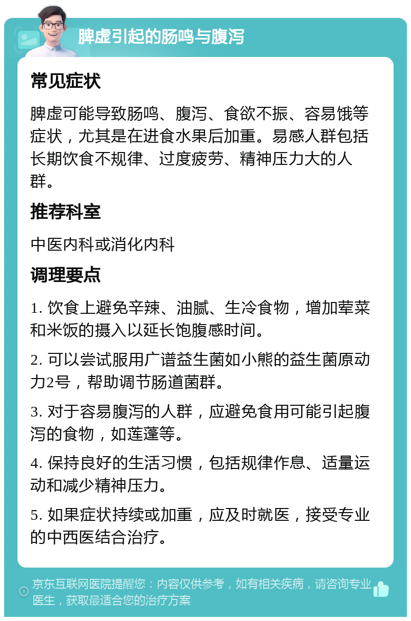 脾虚引起的肠鸣与腹泻 常见症状 脾虚可能导致肠鸣、腹泻、食欲不振、容易饿等症状，尤其是在进食水果后加重。易感人群包括长期饮食不规律、过度疲劳、精神压力大的人群。 推荐科室 中医内科或消化内科 调理要点 1. 饮食上避免辛辣、油腻、生冷食物，增加荤菜和米饭的摄入以延长饱腹感时间。 2. 可以尝试服用广谱益生菌如小熊的益生菌原动力2号，帮助调节肠道菌群。 3. 对于容易腹泻的人群，应避免食用可能引起腹泻的食物，如莲蓬等。 4. 保持良好的生活习惯，包括规律作息、适量运动和减少精神压力。 5. 如果症状持续或加重，应及时就医，接受专业的中西医结合治疗。