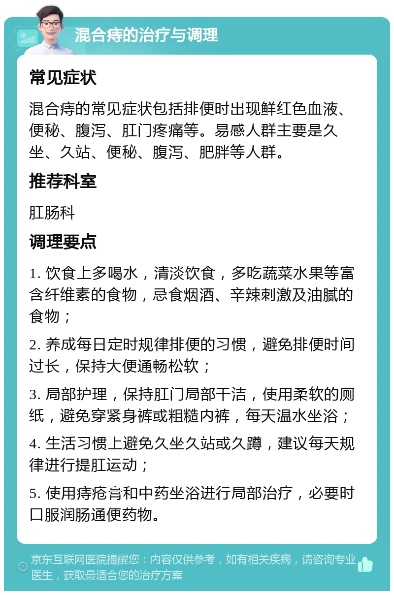 混合痔的治疗与调理 常见症状 混合痔的常见症状包括排便时出现鲜红色血液、便秘、腹泻、肛门疼痛等。易感人群主要是久坐、久站、便秘、腹泻、肥胖等人群。 推荐科室 肛肠科 调理要点 1. 饮食上多喝水，清淡饮食，多吃蔬菜水果等富含纤维素的食物，忌食烟酒、辛辣刺激及油腻的食物； 2. 养成每日定时规律排便的习惯，避免排便时间过长，保持大便通畅松软； 3. 局部护理，保持肛门局部干洁，使用柔软的厕纸，避免穿紧身裤或粗糙内裤，每天温水坐浴； 4. 生活习惯上避免久坐久站或久蹲，建议每天规律进行提肛运动； 5. 使用痔疮膏和中药坐浴进行局部治疗，必要时口服润肠通便药物。