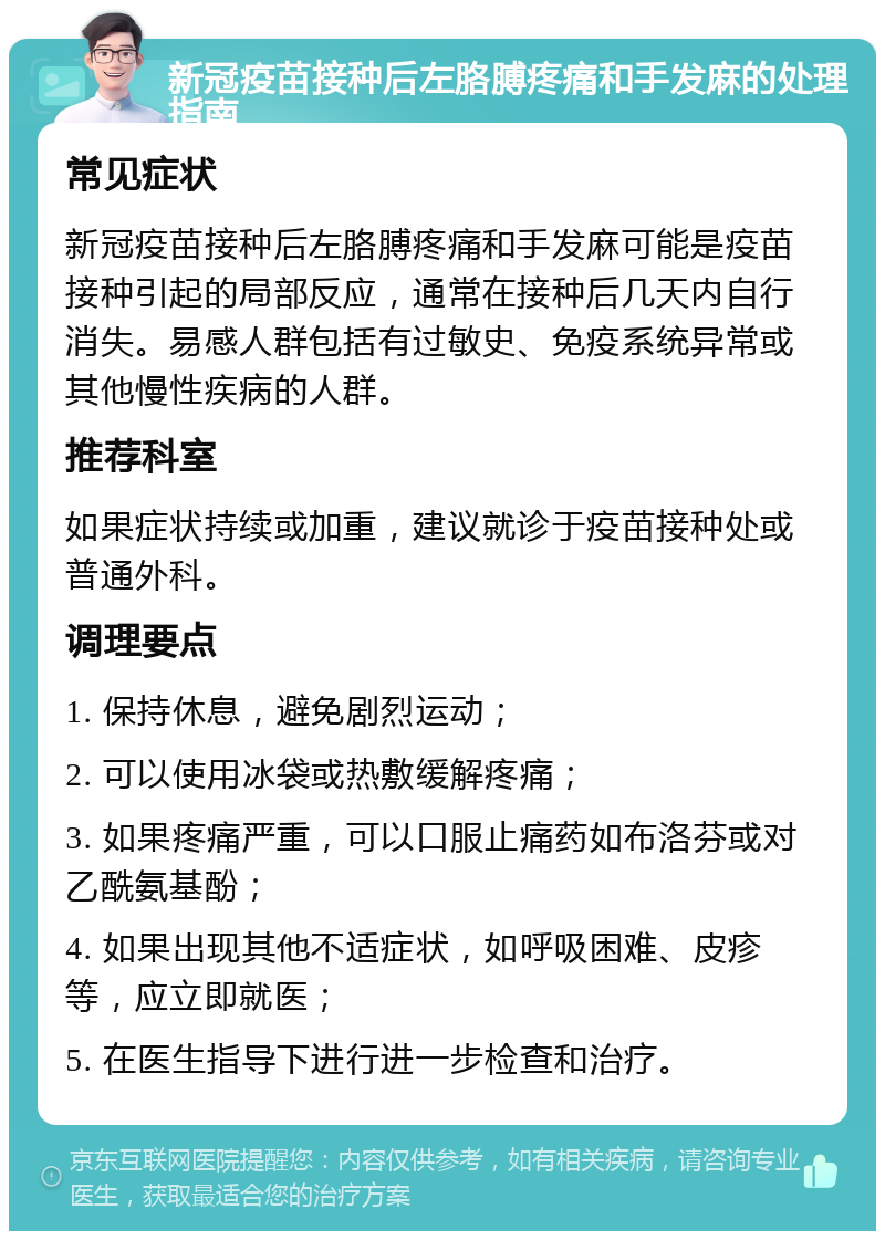 新冠疫苗接种后左胳膊疼痛和手发麻的处理指南 常见症状 新冠疫苗接种后左胳膊疼痛和手发麻可能是疫苗接种引起的局部反应，通常在接种后几天内自行消失。易感人群包括有过敏史、免疫系统异常或其他慢性疾病的人群。 推荐科室 如果症状持续或加重，建议就诊于疫苗接种处或普通外科。 调理要点 1. 保持休息，避免剧烈运动； 2. 可以使用冰袋或热敷缓解疼痛； 3. 如果疼痛严重，可以口服止痛药如布洛芬或对乙酰氨基酚； 4. 如果出现其他不适症状，如呼吸困难、皮疹等，应立即就医； 5. 在医生指导下进行进一步检查和治疗。