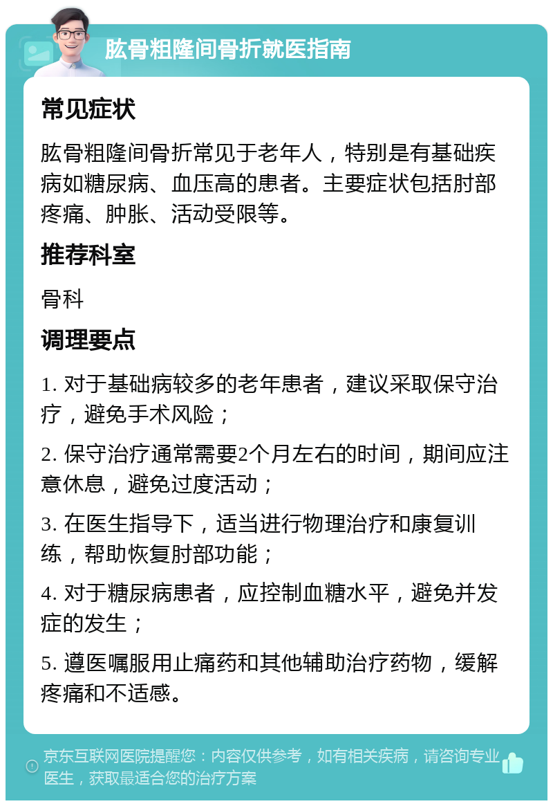 肱骨粗隆间骨折就医指南 常见症状 肱骨粗隆间骨折常见于老年人，特别是有基础疾病如糖尿病、血压高的患者。主要症状包括肘部疼痛、肿胀、活动受限等。 推荐科室 骨科 调理要点 1. 对于基础病较多的老年患者，建议采取保守治疗，避免手术风险； 2. 保守治疗通常需要2个月左右的时间，期间应注意休息，避免过度活动； 3. 在医生指导下，适当进行物理治疗和康复训练，帮助恢复肘部功能； 4. 对于糖尿病患者，应控制血糖水平，避免并发症的发生； 5. 遵医嘱服用止痛药和其他辅助治疗药物，缓解疼痛和不适感。