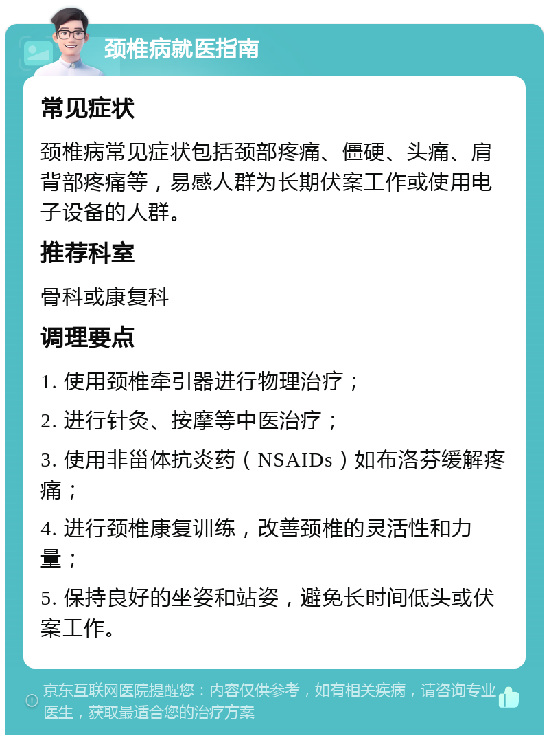 颈椎病就医指南 常见症状 颈椎病常见症状包括颈部疼痛、僵硬、头痛、肩背部疼痛等，易感人群为长期伏案工作或使用电子设备的人群。 推荐科室 骨科或康复科 调理要点 1. 使用颈椎牵引器进行物理治疗； 2. 进行针灸、按摩等中医治疗； 3. 使用非甾体抗炎药（NSAIDs）如布洛芬缓解疼痛； 4. 进行颈椎康复训练，改善颈椎的灵活性和力量； 5. 保持良好的坐姿和站姿，避免长时间低头或伏案工作。