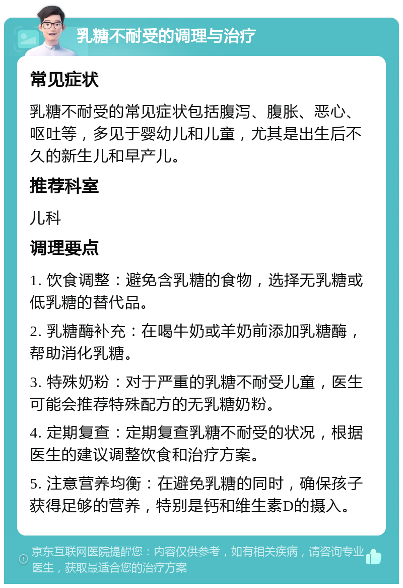 乳糖不耐受的调理与治疗 常见症状 乳糖不耐受的常见症状包括腹泻、腹胀、恶心、呕吐等，多见于婴幼儿和儿童，尤其是出生后不久的新生儿和早产儿。 推荐科室 儿科 调理要点 1. 饮食调整：避免含乳糖的食物，选择无乳糖或低乳糖的替代品。 2. 乳糖酶补充：在喝牛奶或羊奶前添加乳糖酶，帮助消化乳糖。 3. 特殊奶粉：对于严重的乳糖不耐受儿童，医生可能会推荐特殊配方的无乳糖奶粉。 4. 定期复查：定期复查乳糖不耐受的状况，根据医生的建议调整饮食和治疗方案。 5. 注意营养均衡：在避免乳糖的同时，确保孩子获得足够的营养，特别是钙和维生素D的摄入。