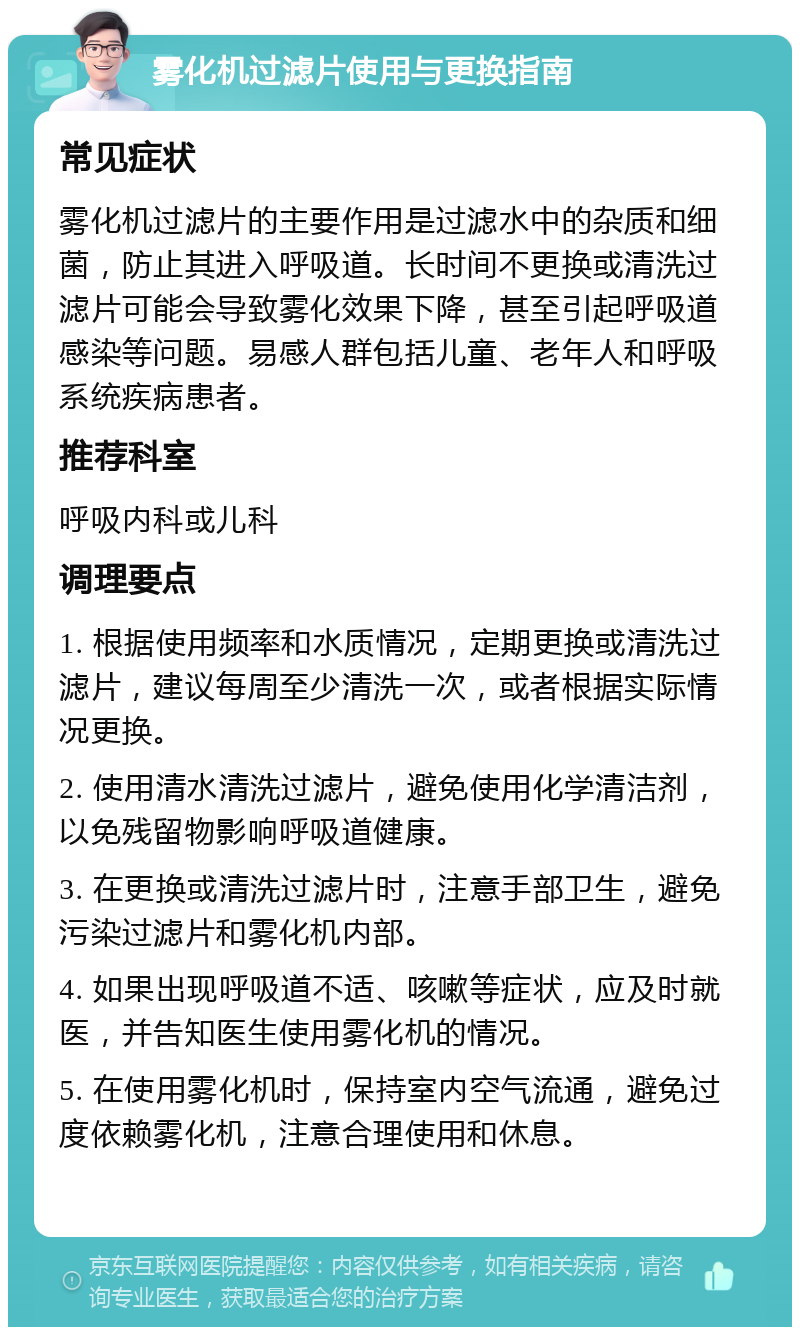 雾化机过滤片使用与更换指南 常见症状 雾化机过滤片的主要作用是过滤水中的杂质和细菌，防止其进入呼吸道。长时间不更换或清洗过滤片可能会导致雾化效果下降，甚至引起呼吸道感染等问题。易感人群包括儿童、老年人和呼吸系统疾病患者。 推荐科室 呼吸内科或儿科 调理要点 1. 根据使用频率和水质情况，定期更换或清洗过滤片，建议每周至少清洗一次，或者根据实际情况更换。 2. 使用清水清洗过滤片，避免使用化学清洁剂，以免残留物影响呼吸道健康。 3. 在更换或清洗过滤片时，注意手部卫生，避免污染过滤片和雾化机内部。 4. 如果出现呼吸道不适、咳嗽等症状，应及时就医，并告知医生使用雾化机的情况。 5. 在使用雾化机时，保持室内空气流通，避免过度依赖雾化机，注意合理使用和休息。