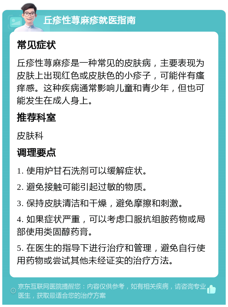 丘疹性荨麻疹就医指南 常见症状 丘疹性荨麻疹是一种常见的皮肤病，主要表现为皮肤上出现红色或皮肤色的小疹子，可能伴有瘙痒感。这种疾病通常影响儿童和青少年，但也可能发生在成人身上。 推荐科室 皮肤科 调理要点 1. 使用炉甘石洗剂可以缓解症状。 2. 避免接触可能引起过敏的物质。 3. 保持皮肤清洁和干燥，避免摩擦和刺激。 4. 如果症状严重，可以考虑口服抗组胺药物或局部使用类固醇药膏。 5. 在医生的指导下进行治疗和管理，避免自行使用药物或尝试其他未经证实的治疗方法。