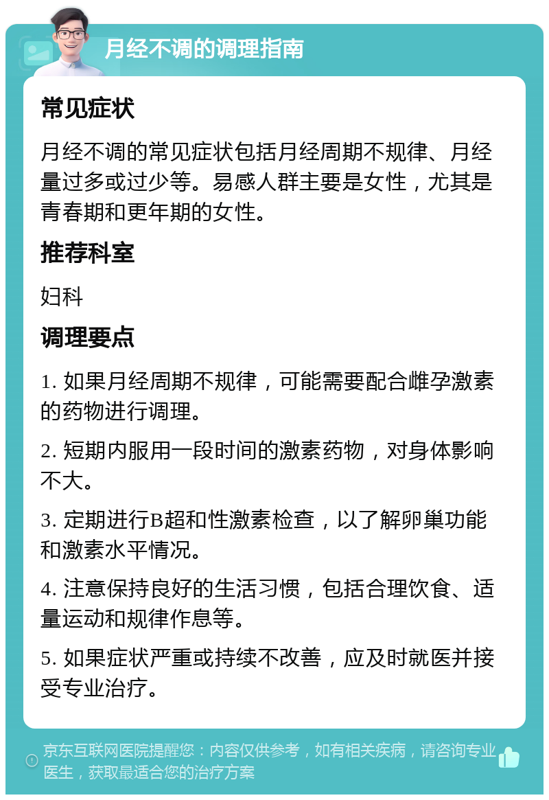 月经不调的调理指南 常见症状 月经不调的常见症状包括月经周期不规律、月经量过多或过少等。易感人群主要是女性，尤其是青春期和更年期的女性。 推荐科室 妇科 调理要点 1. 如果月经周期不规律，可能需要配合雌孕激素的药物进行调理。 2. 短期内服用一段时间的激素药物，对身体影响不大。 3. 定期进行B超和性激素检查，以了解卵巢功能和激素水平情况。 4. 注意保持良好的生活习惯，包括合理饮食、适量运动和规律作息等。 5. 如果症状严重或持续不改善，应及时就医并接受专业治疗。