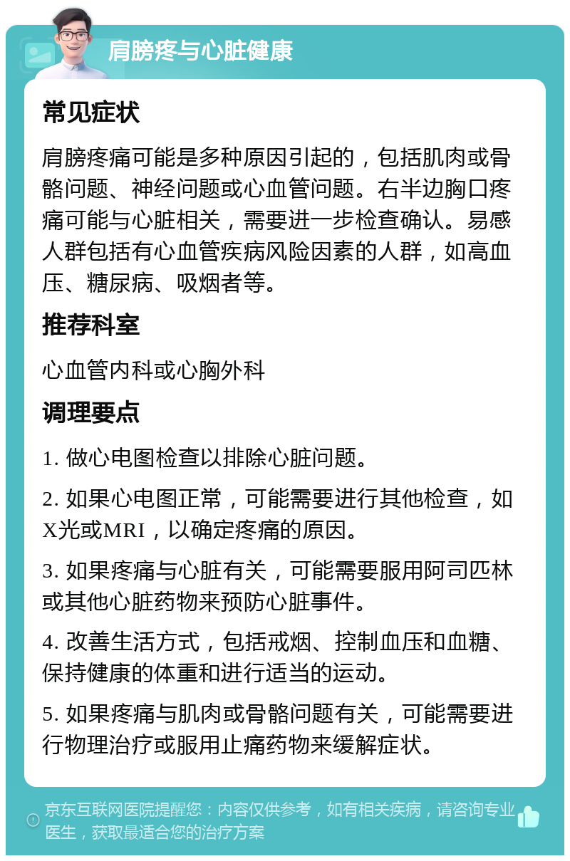 肩膀疼与心脏健康 常见症状 肩膀疼痛可能是多种原因引起的，包括肌肉或骨骼问题、神经问题或心血管问题。右半边胸口疼痛可能与心脏相关，需要进一步检查确认。易感人群包括有心血管疾病风险因素的人群，如高血压、糖尿病、吸烟者等。 推荐科室 心血管内科或心胸外科 调理要点 1. 做心电图检查以排除心脏问题。 2. 如果心电图正常，可能需要进行其他检查，如X光或MRI，以确定疼痛的原因。 3. 如果疼痛与心脏有关，可能需要服用阿司匹林或其他心脏药物来预防心脏事件。 4. 改善生活方式，包括戒烟、控制血压和血糖、保持健康的体重和进行适当的运动。 5. 如果疼痛与肌肉或骨骼问题有关，可能需要进行物理治疗或服用止痛药物来缓解症状。