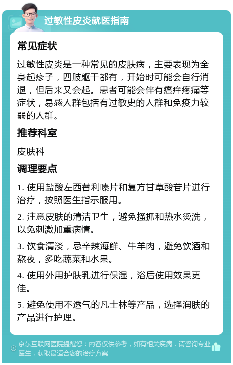 过敏性皮炎就医指南 常见症状 过敏性皮炎是一种常见的皮肤病，主要表现为全身起疹子，四肢躯干都有，开始时可能会自行消退，但后来又会起。患者可能会伴有瘙痒疼痛等症状，易感人群包括有过敏史的人群和免疫力较弱的人群。 推荐科室 皮肤科 调理要点 1. 使用盐酸左西替利嗪片和复方甘草酸苷片进行治疗，按照医生指示服用。 2. 注意皮肤的清洁卫生，避免搔抓和热水烫洗，以免刺激加重病情。 3. 饮食清淡，忌辛辣海鲜、牛羊肉，避免饮酒和熬夜，多吃蔬菜和水果。 4. 使用外用护肤乳进行保湿，浴后使用效果更佳。 5. 避免使用不透气的凡士林等产品，选择润肤的产品进行护理。