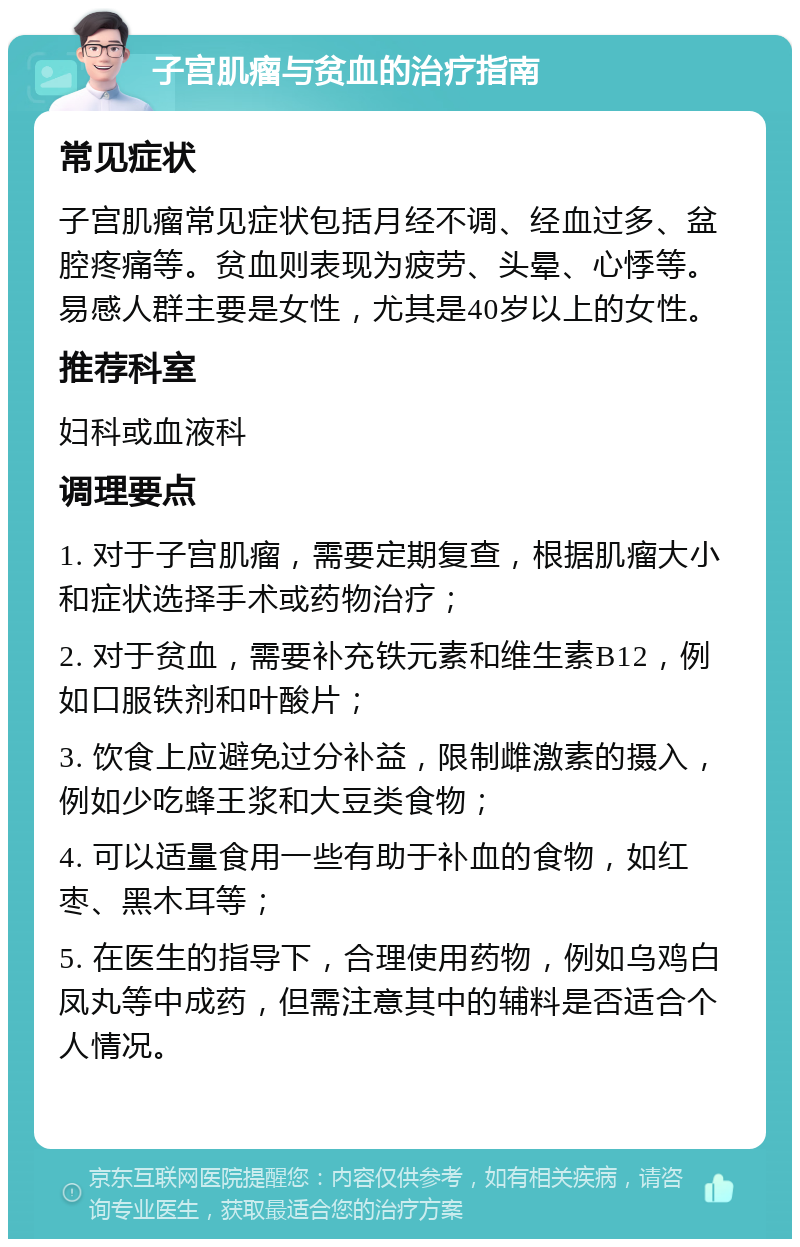 子宫肌瘤与贫血的治疗指南 常见症状 子宫肌瘤常见症状包括月经不调、经血过多、盆腔疼痛等。贫血则表现为疲劳、头晕、心悸等。易感人群主要是女性，尤其是40岁以上的女性。 推荐科室 妇科或血液科 调理要点 1. 对于子宫肌瘤，需要定期复查，根据肌瘤大小和症状选择手术或药物治疗； 2. 对于贫血，需要补充铁元素和维生素B12，例如口服铁剂和叶酸片； 3. 饮食上应避免过分补益，限制雌激素的摄入，例如少吃蜂王浆和大豆类食物； 4. 可以适量食用一些有助于补血的食物，如红枣、黑木耳等； 5. 在医生的指导下，合理使用药物，例如乌鸡白凤丸等中成药，但需注意其中的辅料是否适合个人情况。