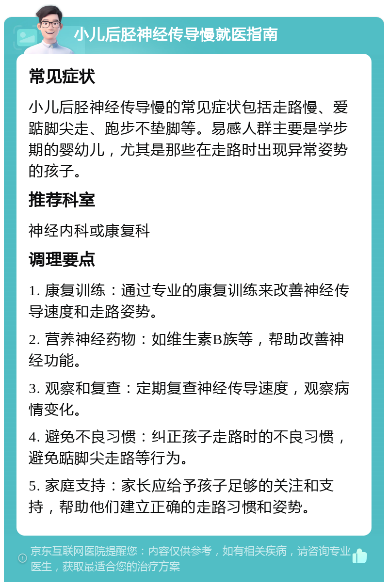 小儿后胫神经传导慢就医指南 常见症状 小儿后胫神经传导慢的常见症状包括走路慢、爱踮脚尖走、跑步不垫脚等。易感人群主要是学步期的婴幼儿，尤其是那些在走路时出现异常姿势的孩子。 推荐科室 神经内科或康复科 调理要点 1. 康复训练：通过专业的康复训练来改善神经传导速度和走路姿势。 2. 营养神经药物：如维生素B族等，帮助改善神经功能。 3. 观察和复查：定期复查神经传导速度，观察病情变化。 4. 避免不良习惯：纠正孩子走路时的不良习惯，避免踮脚尖走路等行为。 5. 家庭支持：家长应给予孩子足够的关注和支持，帮助他们建立正确的走路习惯和姿势。