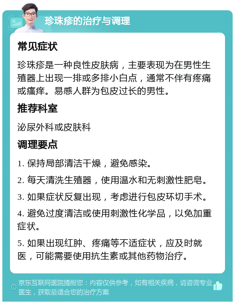 珍珠疹的治疗与调理 常见症状 珍珠疹是一种良性皮肤病，主要表现为在男性生殖器上出现一排或多排小白点，通常不伴有疼痛或瘙痒。易感人群为包皮过长的男性。 推荐科室 泌尿外科或皮肤科 调理要点 1. 保持局部清洁干燥，避免感染。 2. 每天清洗生殖器，使用温水和无刺激性肥皂。 3. 如果症状反复出现，考虑进行包皮环切手术。 4. 避免过度清洁或使用刺激性化学品，以免加重症状。 5. 如果出现红肿、疼痛等不适症状，应及时就医，可能需要使用抗生素或其他药物治疗。