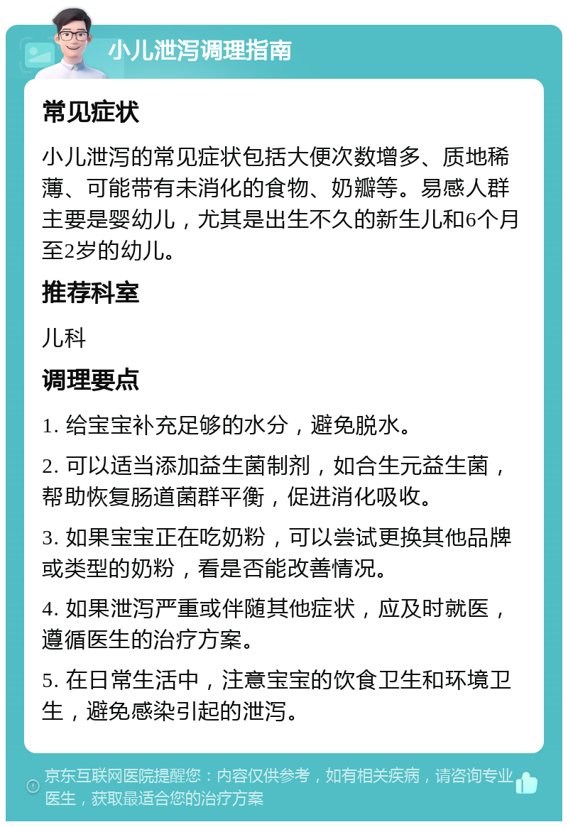 小儿泄泻调理指南 常见症状 小儿泄泻的常见症状包括大便次数增多、质地稀薄、可能带有未消化的食物、奶瓣等。易感人群主要是婴幼儿，尤其是出生不久的新生儿和6个月至2岁的幼儿。 推荐科室 儿科 调理要点 1. 给宝宝补充足够的水分，避免脱水。 2. 可以适当添加益生菌制剂，如合生元益生菌，帮助恢复肠道菌群平衡，促进消化吸收。 3. 如果宝宝正在吃奶粉，可以尝试更换其他品牌或类型的奶粉，看是否能改善情况。 4. 如果泄泻严重或伴随其他症状，应及时就医，遵循医生的治疗方案。 5. 在日常生活中，注意宝宝的饮食卫生和环境卫生，避免感染引起的泄泻。