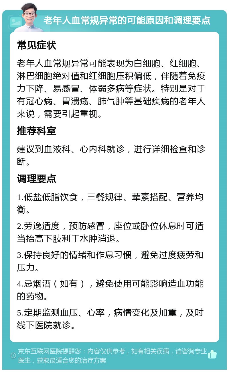 老年人血常规异常的可能原因和调理要点 常见症状 老年人血常规异常可能表现为白细胞、红细胞、淋巴细胞绝对值和红细胞压积偏低，伴随着免疫力下降、易感冒、体弱多病等症状。特别是对于有冠心病、胃溃疡、肺气肿等基础疾病的老年人来说，需要引起重视。 推荐科室 建议到血液科、心内科就诊，进行详细检查和诊断。 调理要点 1.低盐低脂饮食，三餐规律、荤素搭配、营养均衡。 2.劳逸适度，预防感冒，座位或卧位休息时可适当抬高下肢利于水肿消退。 3.保持良好的情绪和作息习惯，避免过度疲劳和压力。 4.忌烟酒（如有），避免使用可能影响造血功能的药物。 5.定期监测血压、心率，病情变化及加重，及时线下医院就诊。