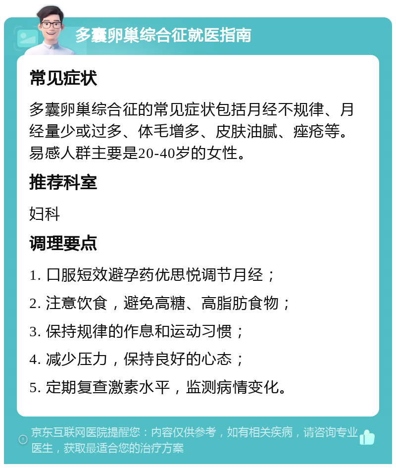 多囊卵巢综合征就医指南 常见症状 多囊卵巢综合征的常见症状包括月经不规律、月经量少或过多、体毛增多、皮肤油腻、痤疮等。易感人群主要是20-40岁的女性。 推荐科室 妇科 调理要点 1. 口服短效避孕药优思悦调节月经； 2. 注意饮食，避免高糖、高脂肪食物； 3. 保持规律的作息和运动习惯； 4. 减少压力，保持良好的心态； 5. 定期复查激素水平，监测病情变化。