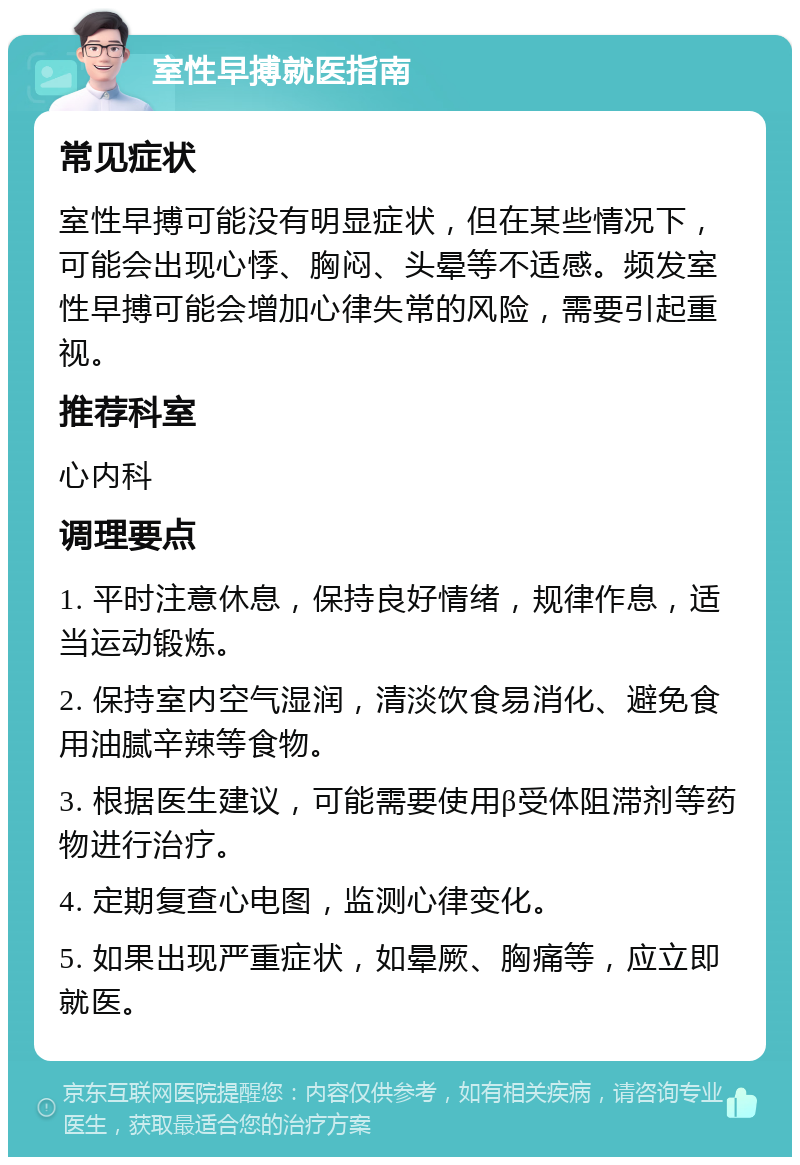 室性早搏就医指南 常见症状 室性早搏可能没有明显症状，但在某些情况下，可能会出现心悸、胸闷、头晕等不适感。频发室性早搏可能会增加心律失常的风险，需要引起重视。 推荐科室 心内科 调理要点 1. 平时注意休息，保持良好情绪，规律作息，适当运动锻炼。 2. 保持室内空气湿润，清淡饮食易消化、避免食用油腻辛辣等食物。 3. 根据医生建议，可能需要使用β受体阻滞剂等药物进行治疗。 4. 定期复查心电图，监测心律变化。 5. 如果出现严重症状，如晕厥、胸痛等，应立即就医。