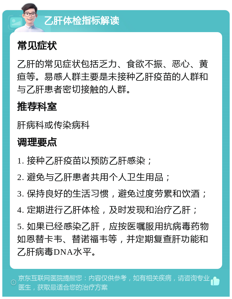 乙肝体检指标解读 常见症状 乙肝的常见症状包括乏力、食欲不振、恶心、黄疸等。易感人群主要是未接种乙肝疫苗的人群和与乙肝患者密切接触的人群。 推荐科室 肝病科或传染病科 调理要点 1. 接种乙肝疫苗以预防乙肝感染； 2. 避免与乙肝患者共用个人卫生用品； 3. 保持良好的生活习惯，避免过度劳累和饮酒； 4. 定期进行乙肝体检，及时发现和治疗乙肝； 5. 如果已经感染乙肝，应按医嘱服用抗病毒药物如恩替卡韦、替诺福韦等，并定期复查肝功能和乙肝病毒DNA水平。